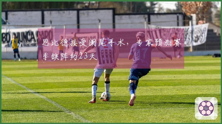 恩比德接受阑尾手术，专家预测赛季缺阵约23天