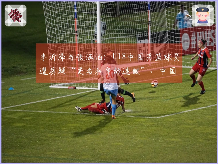 李沂泽与张涵泊：U18中国男篮球员遭质疑“更名和年龄造假”，中国篮协已介入调查