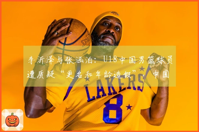 李沂泽与张涵泊：U18中国男篮球员遭质疑“更名和年龄造假”，中国篮协已介入调查