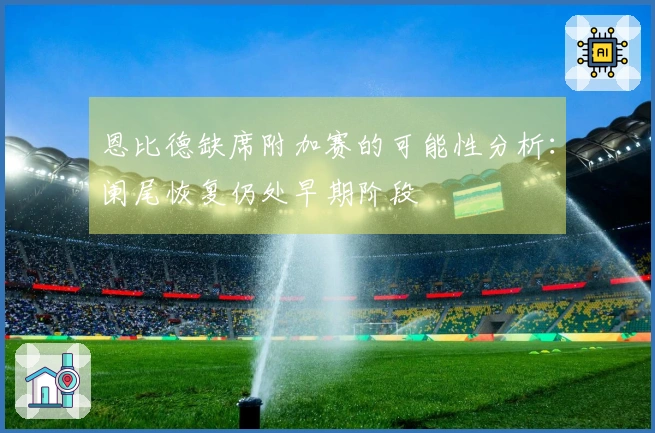 恩比德缺席附加赛的可能性分析：阑尾恢复仍处早期阶段