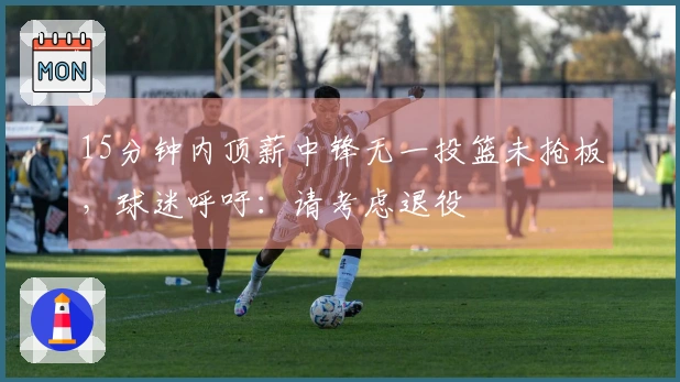 15分钟内顶薪中锋无一投篮未抢板,球迷呼吁:请考虑退役