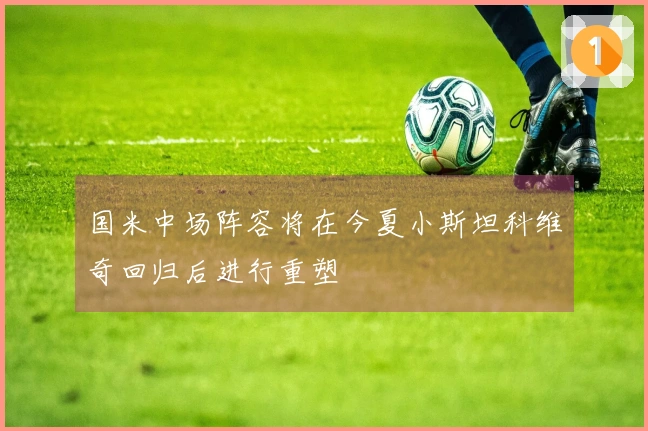 国米中场阵容将在今夏小斯坦科维奇回归后进行重塑
