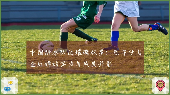 中国跳水队的璀璨双星：陈芋汐与全红婵的实力与风度并彰
