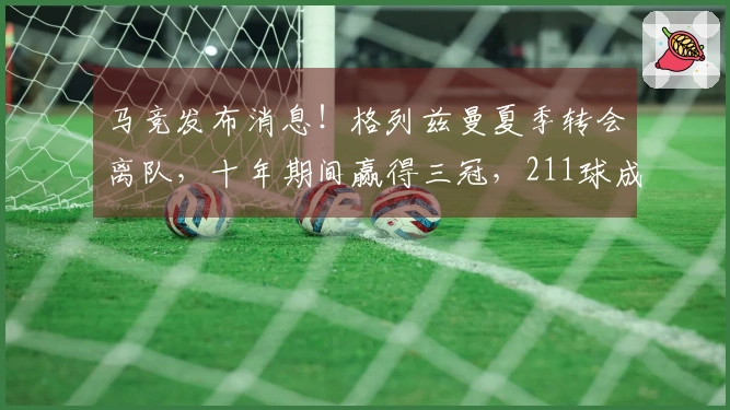 马竞发布消息！格列兹曼夏季转会离队，十年期间赢得三冠，211球成为队史射手王