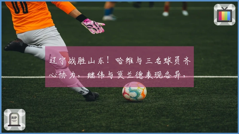 辽宁战胜山东！哈维与三名球员齐心协力，继伟与莫兰德表现各异，山东依赖琼斯奋战