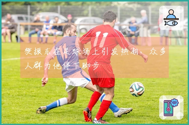 樊振东在足球场上引发热潮，众多人群为他停下脚步
