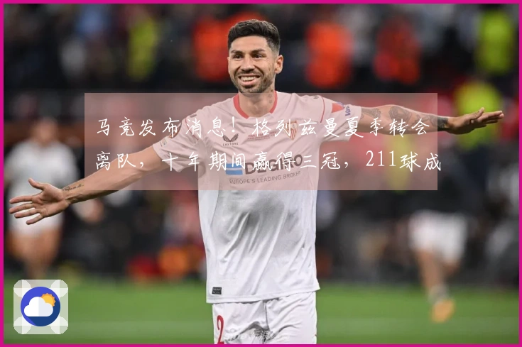 马竞发布消息！格列兹曼夏季转会离队，十年期间赢得三冠，211球成为队史射手王