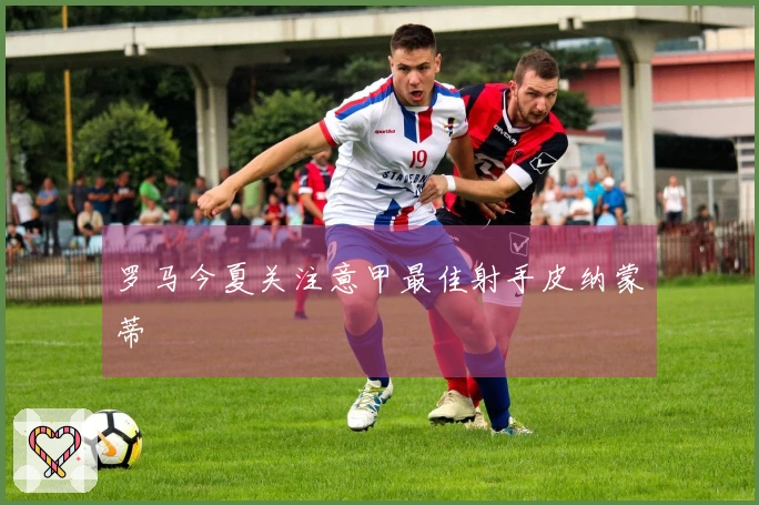 罗马今夏关注意甲最佳射手皮纳蒙蒂