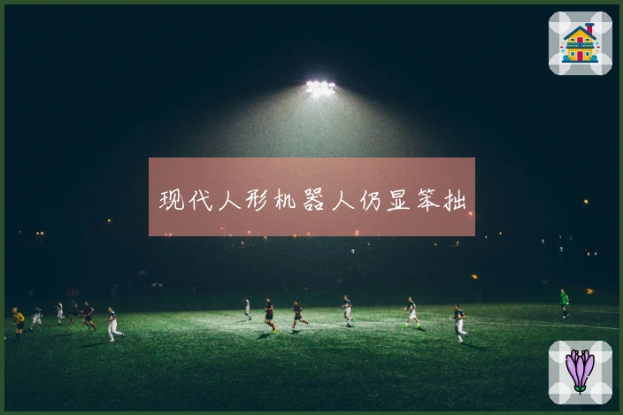 现代人形机器人仍显笨拙